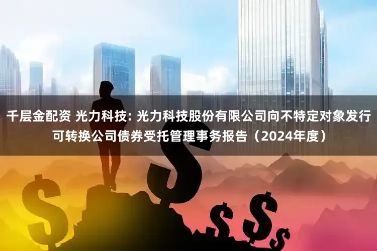 千层金配资 光力科技: 光力科技股份有限公司向不特定对象发行可转换公司债券受托管理事务报告（2024年度）