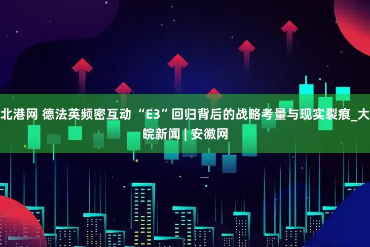北港网 德法英频密互动 “E3”回归背后的战略考量与现实裂痕_大皖新闻 | 安徽网