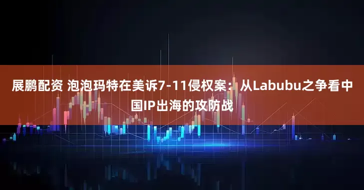 展鹏配资 泡泡玛特在美诉7-11侵权案：从Labubu之争看中国IP出海的攻防战