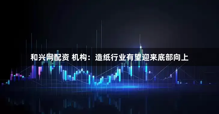 和兴网配资 机构：造纸行业有望迎来底部向上