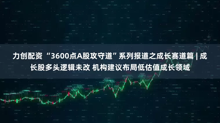 力创配资 “3600点A股攻守道”系列报道之成长赛道篇 | 成长股多头逻辑未改 机构建议布局低估值成长领域