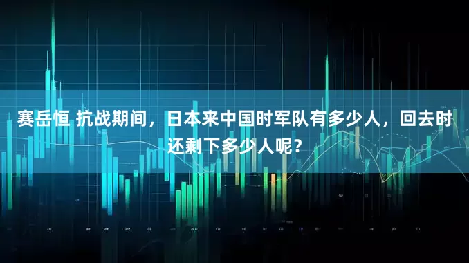 赛岳恒 抗战期间，日本来中国时军队有多少人，回去时还剩下多少人呢？