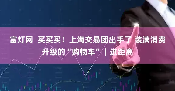 富灯网  买买买！上海交易团出手了 装满消费升级的“购物车”｜进距离