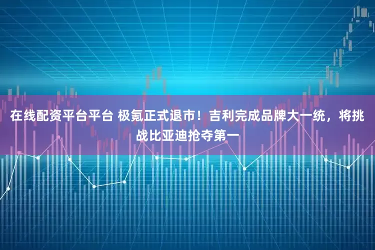 在线配资平台平台 极氪正式退市！吉利完成品牌大一统，将挑战比亚迪抢夺第一