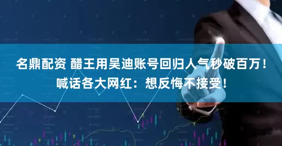 名鼎配资 醋王用吴迪账号回归人气秒破百万！喊话各大网红：想反悔不接受！