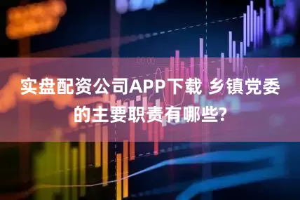 实盘配资公司APP下载 乡镇党委的主要职责有哪些?