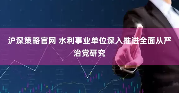 沪深策略官网 水利事业单位深入推进全面从严治党研究