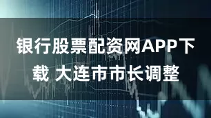 银行股票配资网APP下载 大连市市长调整