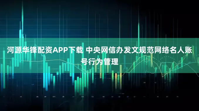 河源华锋配资APP下载 中央网信办发文规范网络名人账号行为管理