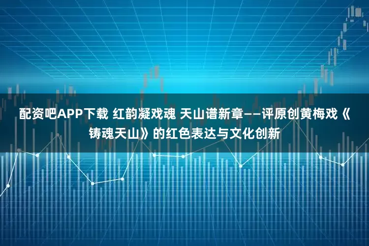 配资吧APP下载 红韵凝戏魂 天山谱新章——评原创黄梅戏《铸魂天山》的红色表达与文化创新