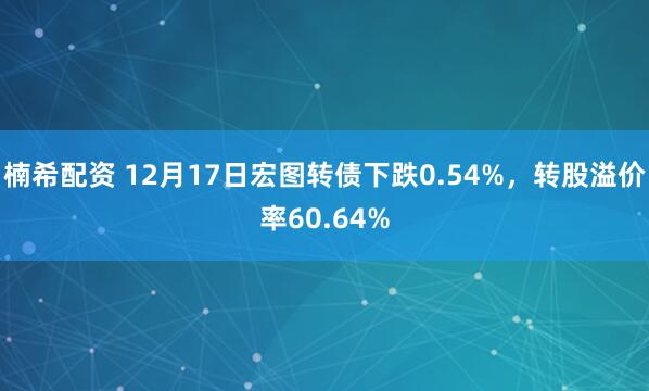 楠希配资 12月17日宏图转债下跌0.54%,转股溢价率60.64%
