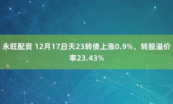 永旺配资 12月17日天23转债上涨0.9%，转股溢价率23.43%