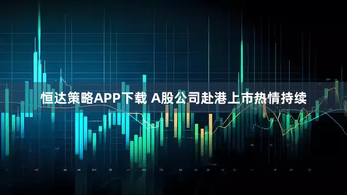 恒达策略APP下载 A股公司赴港上市热情持续