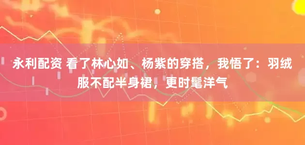 永利配资 看了林心如、杨紫的穿搭，我悟了：羽绒服不配半身裙，更时髦洋气