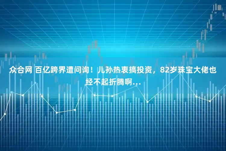 众合网 百亿跨界遭问询！儿孙热衷搞投资，82岁珠宝大佬也经不起折腾啊…
