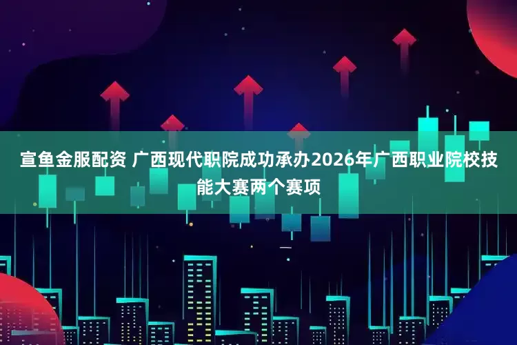 宣鱼金服配资 广西现代职院成功承办2026年广西职业院校技能大赛两个赛项