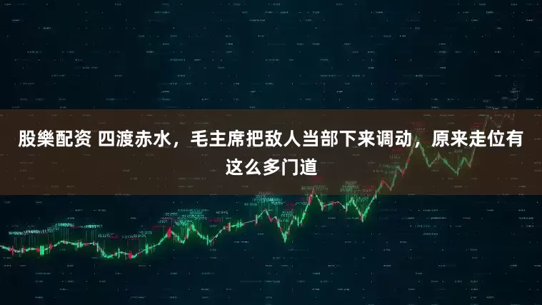 股樂配资 四渡赤水，毛主席把敌人当部下来调动，原来走位有这么多门道